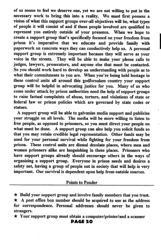 of us seems to feel we deserve one, yet we are not willing to put in the necessary work to bring this info a reality. We must first possess a wision of what this support groups over-all objectives wil be, what types of people it will consist of and if these people involved are qualified to represent you entirely outside of your presence. When we hope to create a support group that’s specifically focused on your freedom from prison it’s imperative that we educate and provide family with paperwork on concrete ways they can conductively help us. A personal support group is extremely important because they wil serve as your voice in the streets. They will be able to make your phone calls to judges, lawyers, prosecutors, and anyone else that must be contacted. So you should work hard to develop an understanding with people as to what their commitments to you are. When you’re being held hostage in these control units all around this godforsaken country your support group will be helpful in advocating justice for you. Many of us who come under attack by prison authorities need the help of support groups to raise factual complaints of abuse, torture, and violations of state or federal law or prison policies which are governed by state codes or statues.  A support group will be able to galvanize media support and publicize your struggle on all levels. The media will be more willing to listen to free peaple, as opposed to prisoners, so you must direct your people on ‘what must be done. A support group can also help you solicit funds so that you may retain credible legal representation. Other funds may be used for your personal survival while fighting for your freedom from prison. These control units are dismal desolate places, where men and ‘women prisoners alike are Ianguishing in these places. Prisoners who have support groups already should encourage others in the ways of organizing a support group. Everyone in prison needs and desires a safety net, having a group of people out ia society that will help is very important. Our survival is dependent upon help from outside sources.  Points to Ponder   Build your support group and involve family members that you trust.  * A post office box number should be acquired to use as the address  for correspondence. Personal addresses should never be given to  strangers.  * Your support group must obtain a computer/printer/and a scanner PAGE 20 
